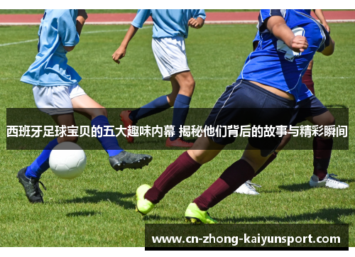 西班牙足球宝贝的五大趣味内幕 揭秘他们背后的故事与精彩瞬间