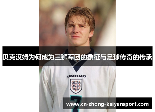 贝克汉姆为何成为三狮军团的象征与足球传奇的传承 贝克汉姆为何成为三狮军团的象征与足球传奇的传承