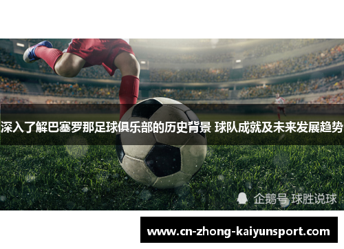 深入了解巴塞罗那足球俱乐部的历史背景 球队成就及未来发展趋势 深入了解巴塞罗那足球俱乐部的历史背景 球队成就及未来发展趋势