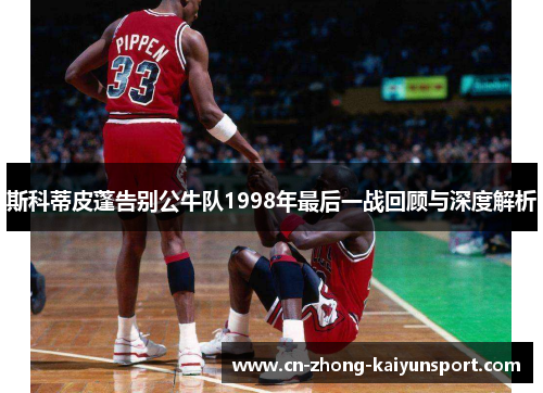 斯科蒂皮蓬告别公牛队1998年最后一战回顾与深度解析 斯科蒂皮蓬告别公牛队1998年最后一战回顾与深度解析