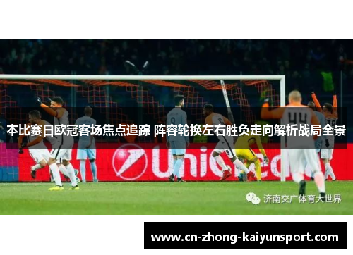 本比赛日欧冠客场焦点追踪 阵容轮换左右胜负走向解析战局全景 本比赛日欧冠客场焦点追踪 阵容轮换左右胜负走向解析战局全景