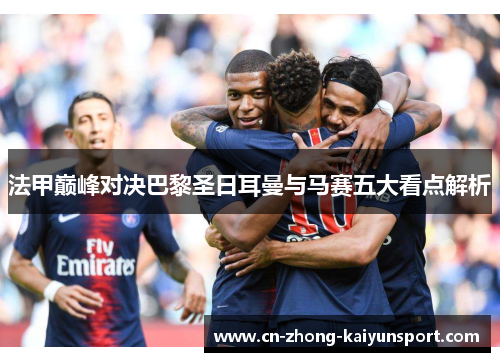 法甲巅峰对决巴黎圣日耳曼与马赛五大看点解析