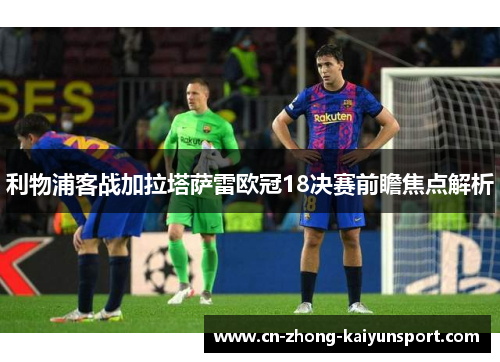 利物浦客战加拉塔萨雷欧冠18决赛前瞻焦点解析