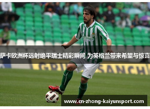 萨卡欧洲杯远射绝平瑞士精彩瞬间 为英格兰带来希望与惊喜