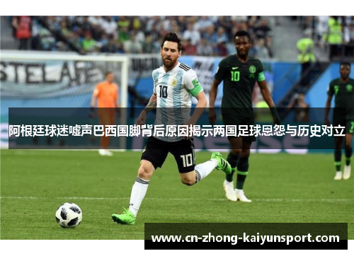 阿根廷球迷嘘声巴西国脚背后原因揭示两国足球恩怨与历史对立